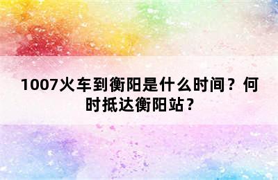 1007火车到衡阳是什么时间？何时抵达衡阳站？
