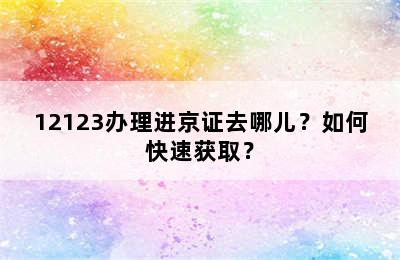 12123办理进京证去哪儿？如何快速获取？
