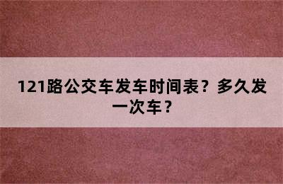 121路公交车发车时间表？多久发一次车？