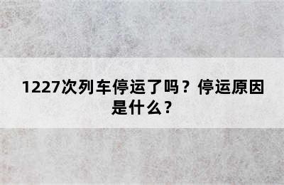 1227次列车停运了吗？停运原因是什么？