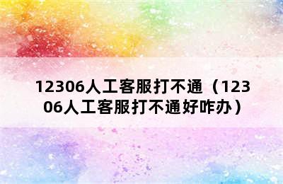 12306人工客服打不通（12306人工客服打不通好咋办）