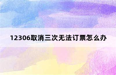 12306取消三次无法订票怎么办