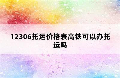 12306托运价格表高铁可以办托运吗