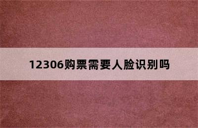 12306购票需要人脸识别吗
