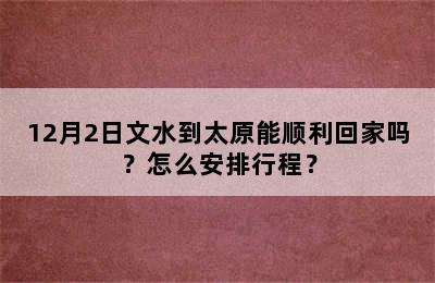 12月2日文水到太原能顺利回家吗？怎么安排行程？
