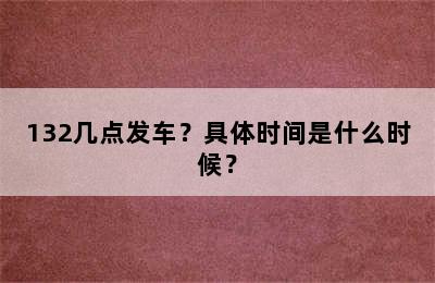 132几点发车？具体时间是什么时候？