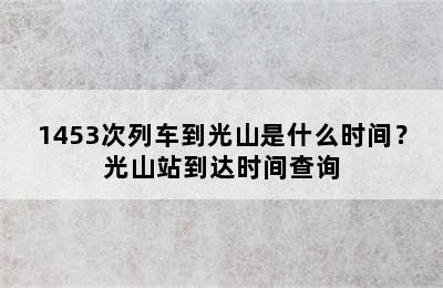 1453次列车到光山是什么时间？光山站到达时间查询