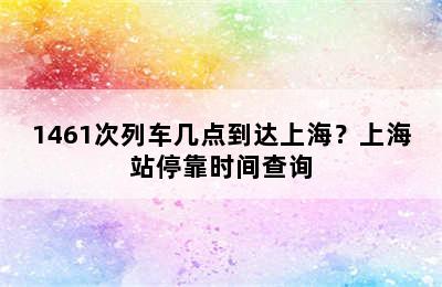 1461次列车几点到达上海？上海站停靠时间查询