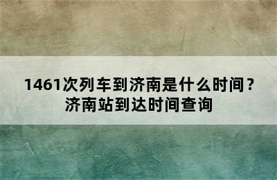 1461次列车到济南是什么时间？济南站到达时间查询
