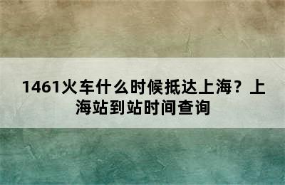 1461火车什么时候抵达上海？上海站到站时间查询