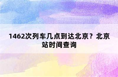 1462次列车几点到达北京？北京站时间查询
