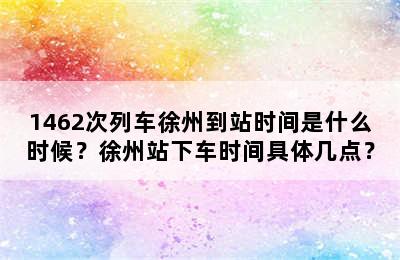 1462次列车徐州到站时间是什么时候？徐州站下车时间具体几点？