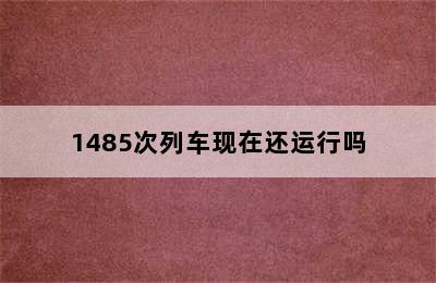 1485次列车现在还运行吗