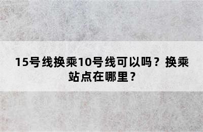 15号线换乘10号线可以吗？换乘站点在哪里？