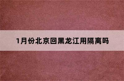 1月份北京回黑龙江用隔离吗