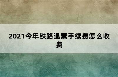 2021今年铁路退票手续费怎么收费