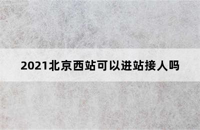 2021北京西站可以进站接人吗