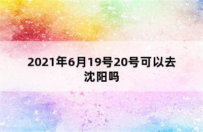 2021年6月19号20号可以去沈阳吗