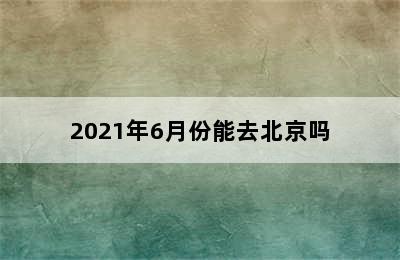 2021年6月份能去北京吗