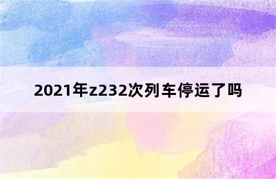 2021年z232次列车停运了吗