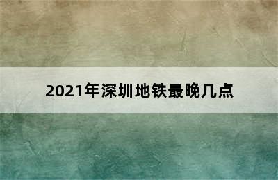 2021年深圳地铁最晚几点