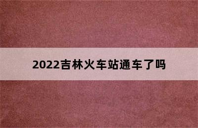 2022吉林火车站通车了吗