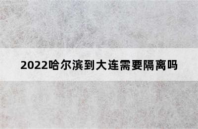 2022哈尔滨到大连需要隔离吗