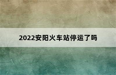 2022安阳火车站停运了吗