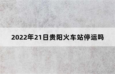 2022年21日贵阳火车站停运吗