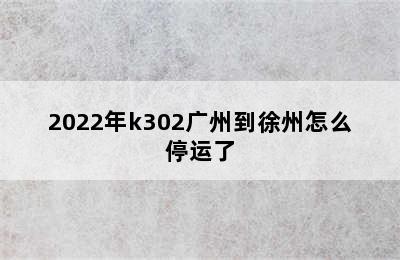 2022年k302广州到徐州怎么停运了