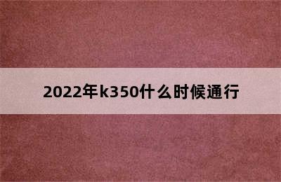 2022年k350什么时候通行