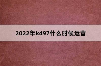 2022年k497什么时候运营