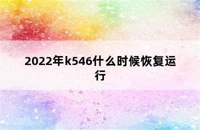 2022年k546什么时候恢复运行