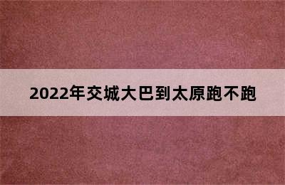 2022年交城大巴到太原跑不跑