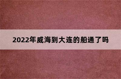 2022年威海到大连的船通了吗