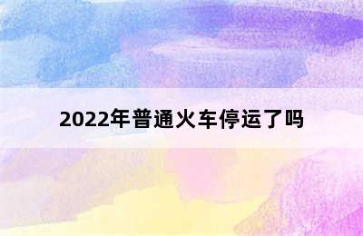 2022年普通火车停运了吗