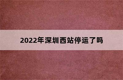 2022年深圳西站停运了吗