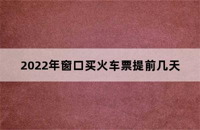 2022年窗口买火车票提前几天