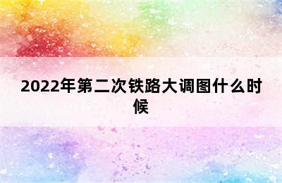 2022年第二次铁路大调图什么时候