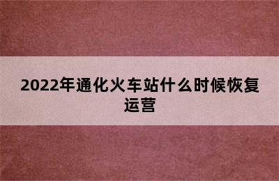 2022年通化火车站什么时候恢复运营