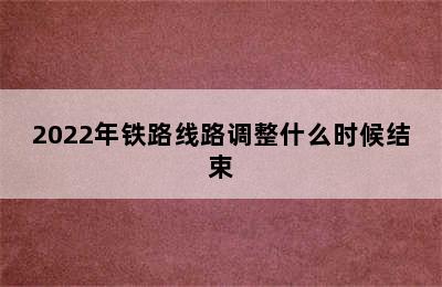 2022年铁路线路调整什么时候结束