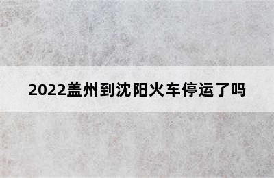 2022盖州到沈阳火车停运了吗