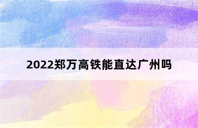 2022郑万高铁能直达广州吗