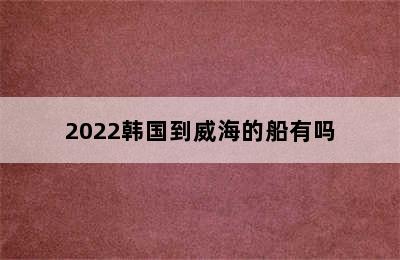 2022韩国到威海的船有吗