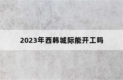 2023年西韩城际能开工吗