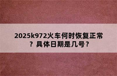 2025k972火车何时恢复正常？具体日期是几号？