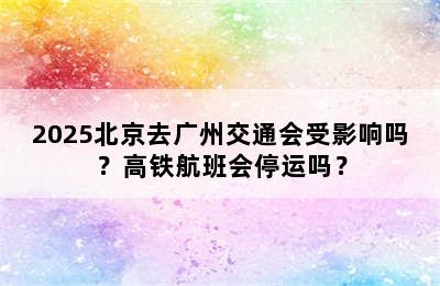 2025北京去广州交通会受影响吗？高铁航班会停运吗？