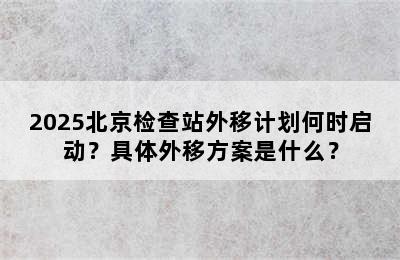 2025北京检查站外移计划何时启动？具体外移方案是什么？