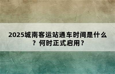 2025城南客运站通车时间是什么？何时正式启用？