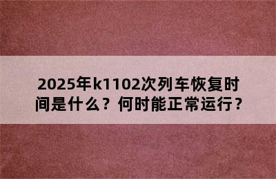 2025年k1102次列车恢复时间是什么？何时能正常运行？